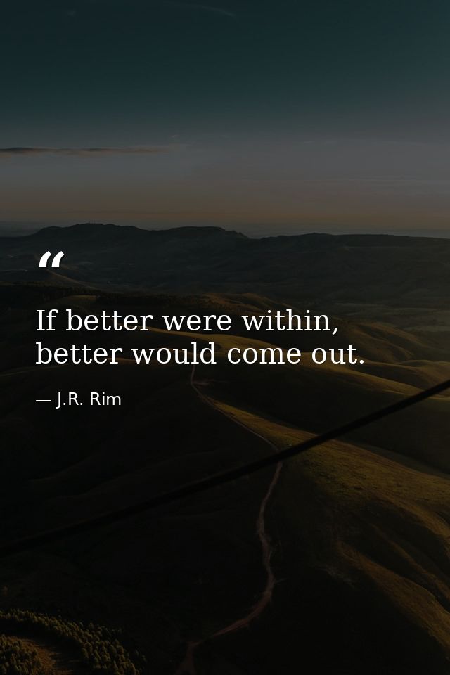 If better were within, better would come out. — J.R. Rim