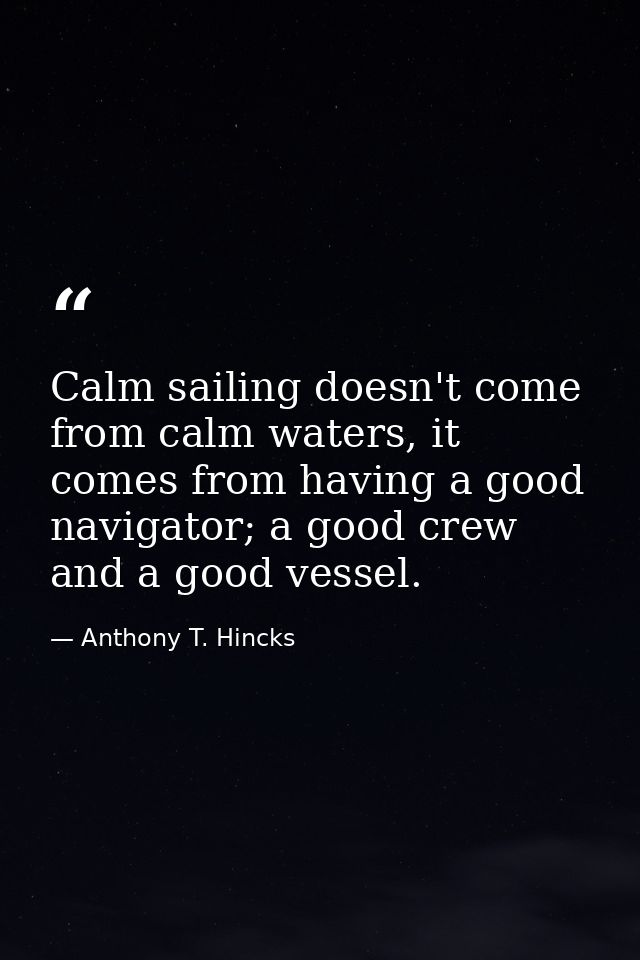 Calm sailing doesn't come from calm waters, it comes from having a good navigator; a good crew and a good vessel. — Anthony T. Hincks