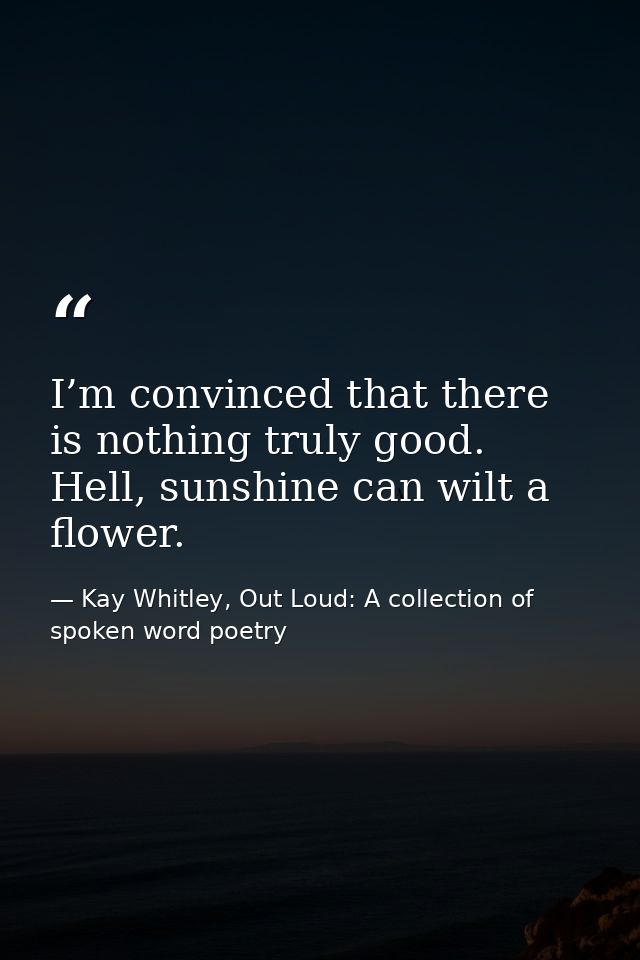 I’m convinced that there is nothing ​truly good. Hell, sunshine can wilt a flower. — Kay Whitley, Out Loud: A collection of spoken word poetry