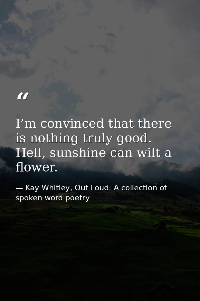 I’m convinced that there is nothing ​truly good. Hell, sunshine can wilt a flower. — Kay Whitley, Out Loud: A collection of spoken word poetry