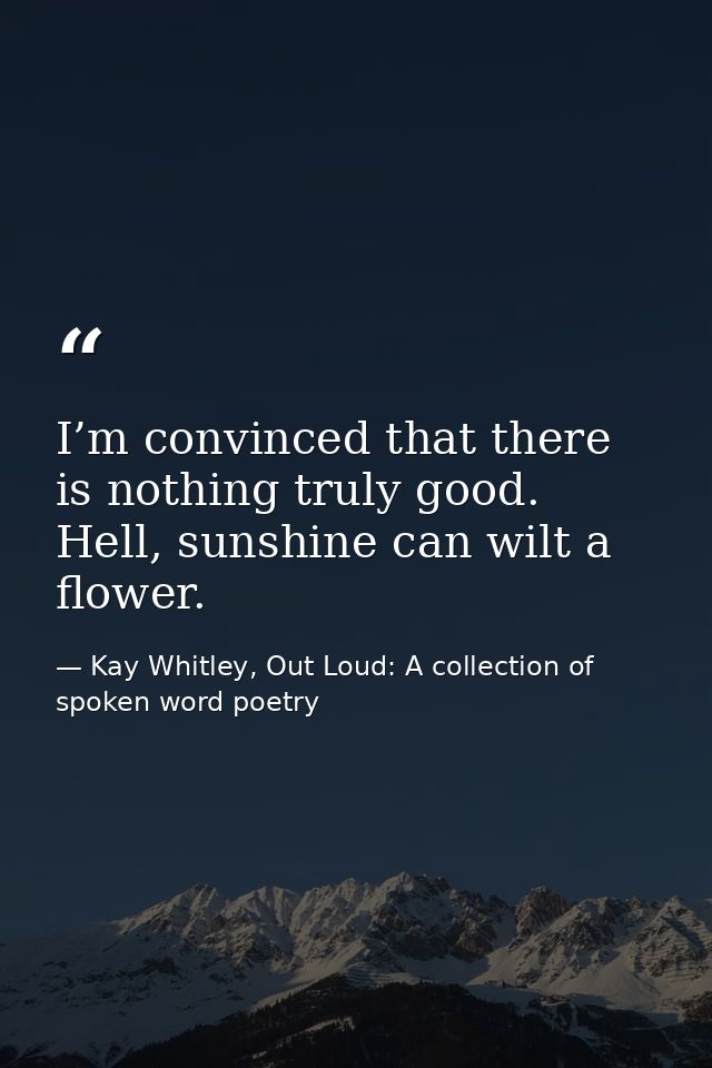 I’m convinced that there is nothing ​truly good. Hell, sunshine can wilt a flower. — Kay Whitley, Out Loud: A collection of spoken word poetry