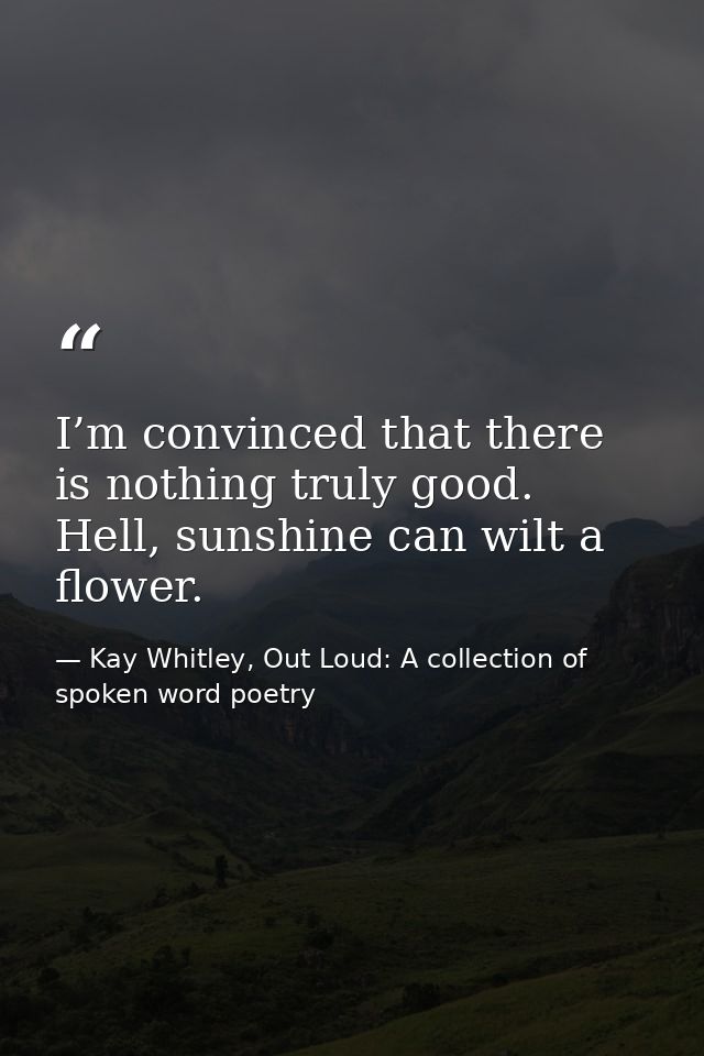 I’m convinced that there is nothing ​truly good. Hell, sunshine can wilt a flower. — Kay Whitley, Out Loud: A collection of spoken word poetry