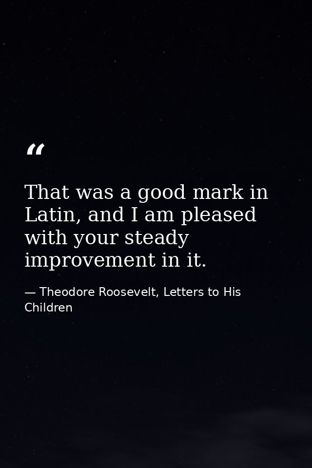 That was a good mark in Latin, and I am pleased with your steady improvement in it. — Theodore Roosevelt, Letters to His Children