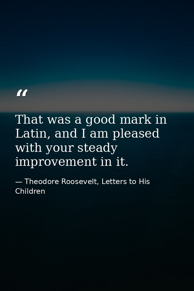 That was a good mark in Latin, and I am pleased with your steady improvement in it. — Theodore Roosevelt, Letters to His Children