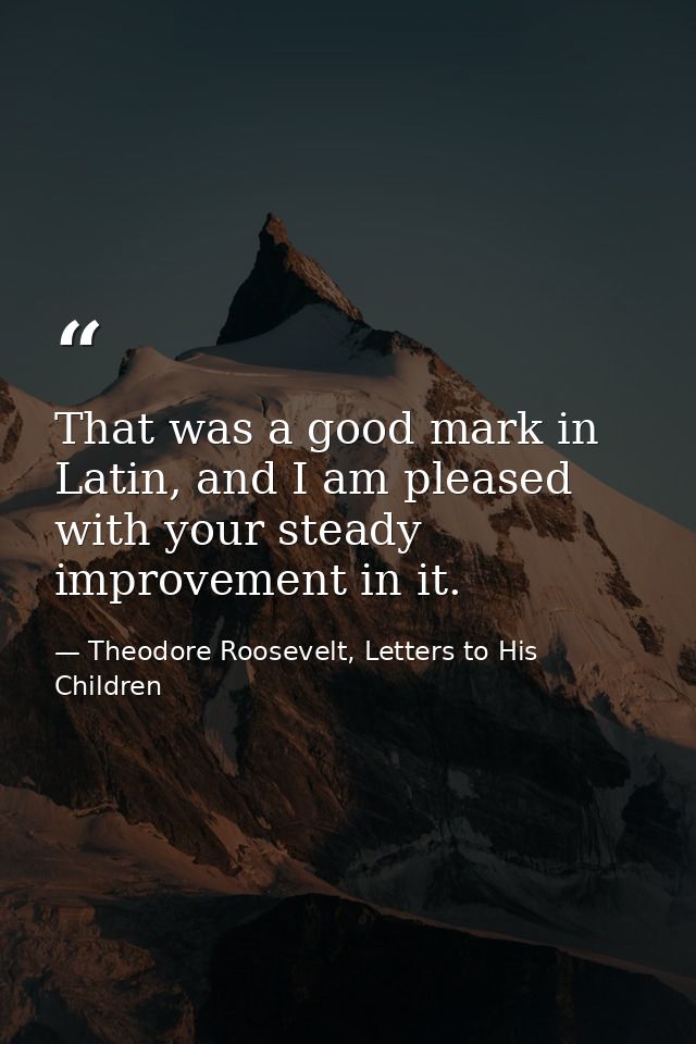 That was a good mark in Latin, and I am pleased with your steady improvement in it. — Theodore Roosevelt, Letters to His Children