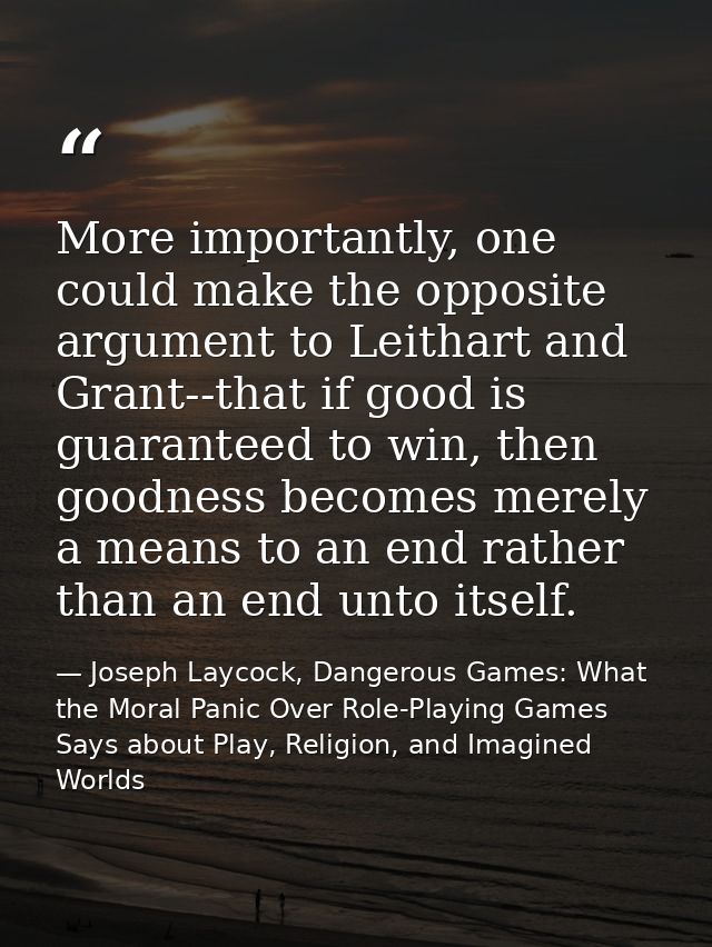 More importantly, one could make the opposite argument to Leithart and Grant--that if good is guaranteed to win, then go — Joseph Laycock, Dangerous Games: What the Moral Panic Over Role-Playing Games Says about Play, Religion, and Imagined Worlds