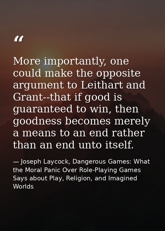 More importantly, one could make the opposite argument to Leithart and Grant--that if good is guaranteed to win, then go — Joseph Laycock, Dangerous Games: What the Moral Panic Over Role-Playing Games Says about Play, Religion, and Imagined Worlds