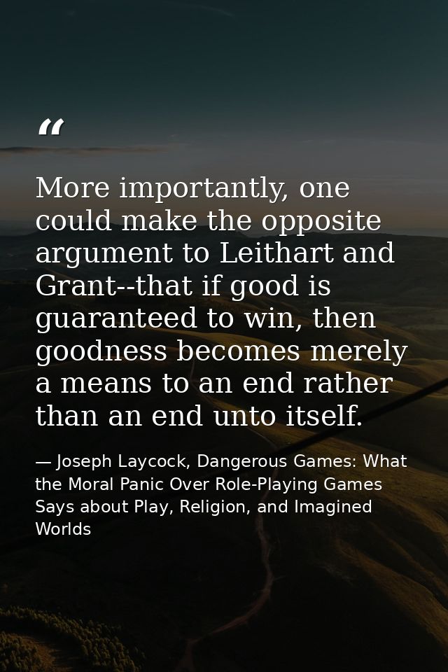 More importantly, one could make the opposite argument to Leithart and Grant--that if good is guaranteed to win, then go — Joseph Laycock, Dangerous Games: What the Moral Panic Over Role-Playing Games Says about Play, Religion, and Imagined Worlds