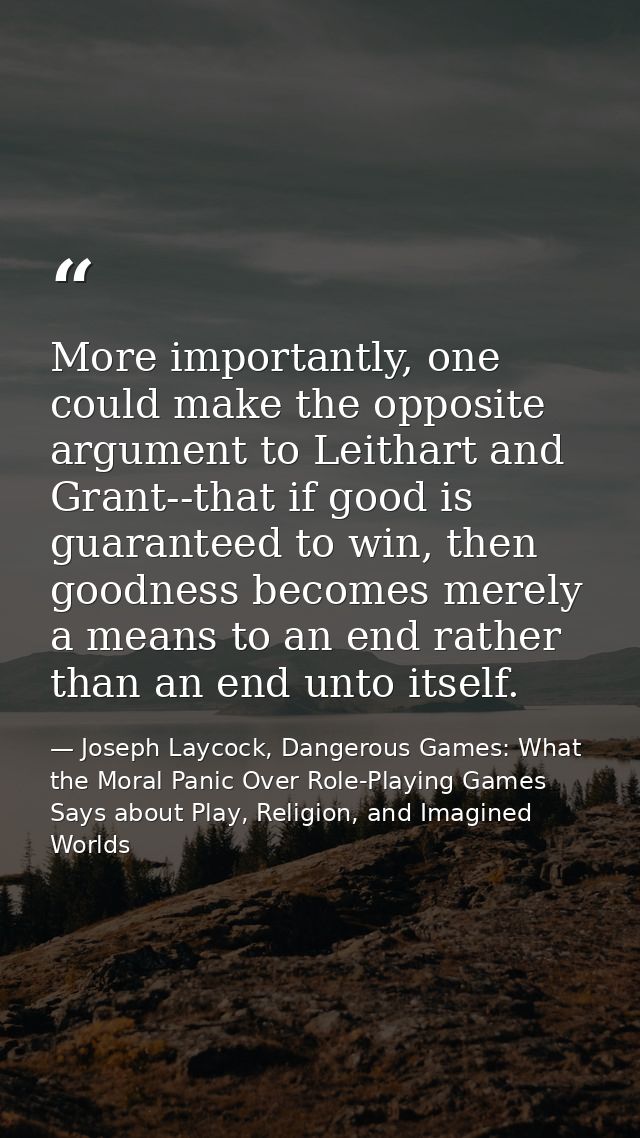 More importantly, one could make the opposite argument to Leithart and Grant--that if good is guaranteed to win, then go — Joseph Laycock, Dangerous Games: What the Moral Panic Over Role-Playing Games Says about Play, Religion, and Imagined Worlds