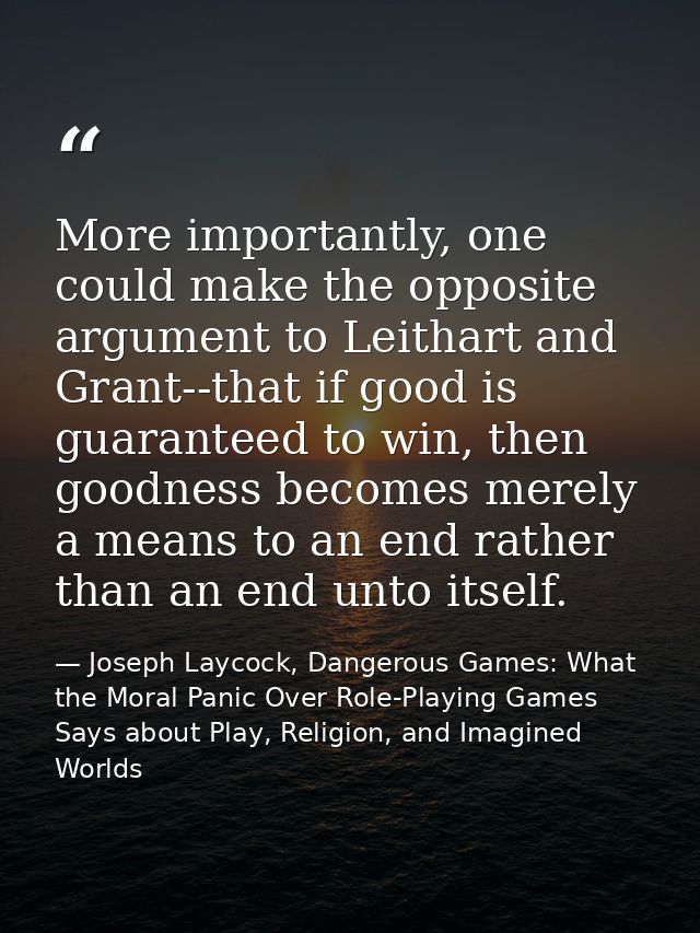 More importantly, one could make the opposite argument to Leithart and Grant--that if good is guaranteed to win, then go — Joseph Laycock, Dangerous Games: What the Moral Panic Over Role-Playing Games Says about Play, Religion, and Imagined Worlds