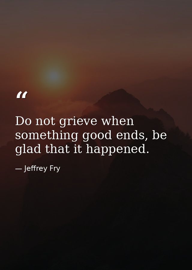 Do not grieve when something good ends, be glad that it happened. — Jeffrey Fry