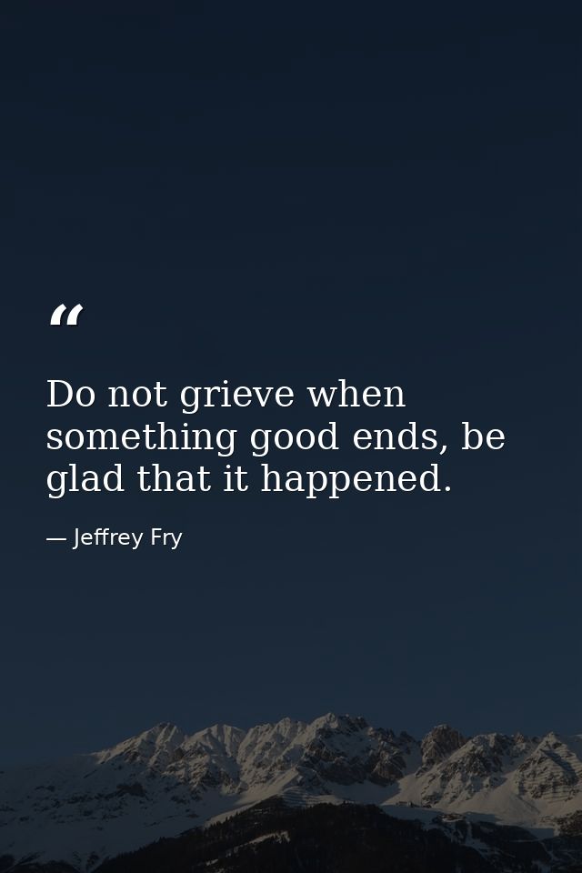 Do not grieve when something good ends, be glad that it happened. — Jeffrey Fry