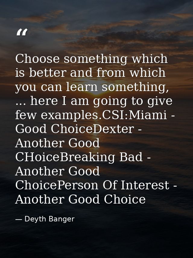 Choose something which is better and from which you can learn something, ... here I am going to give few examples.CSI:Mi — Deyth Banger