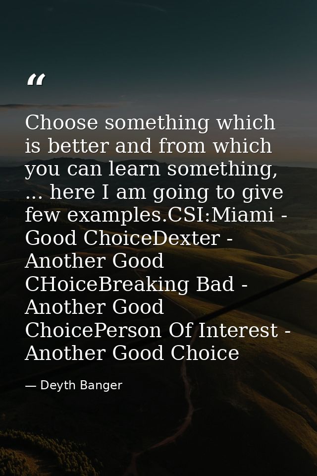 Choose something which is better and from which you can learn something, ... here I am going to give few examples.CSI:Mi — Deyth Banger