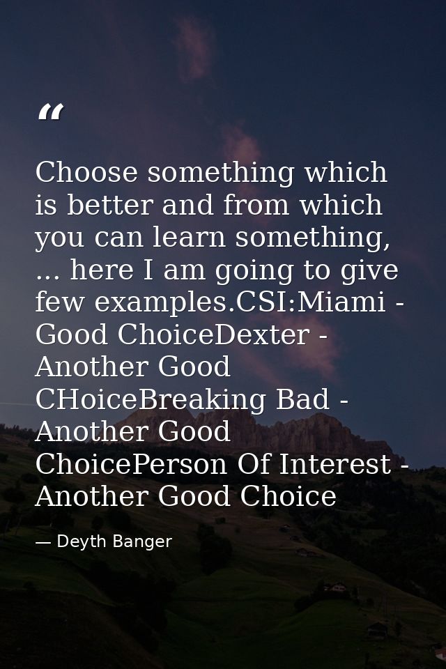 Choose something which is better and from which you can learn something, ... here I am going to give few examples.CSI:Mi — Deyth Banger