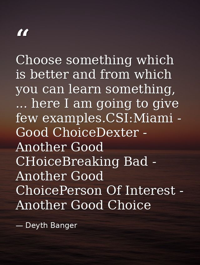 Choose something which is better and from which you can learn something, ... here I am going to give few examples.CSI:Mi — Deyth Banger