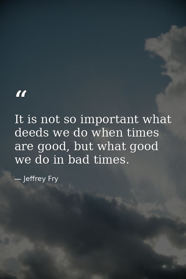 It is not so important what deeds we do when times are good, but what good we do in bad times. — Jeffrey Fry