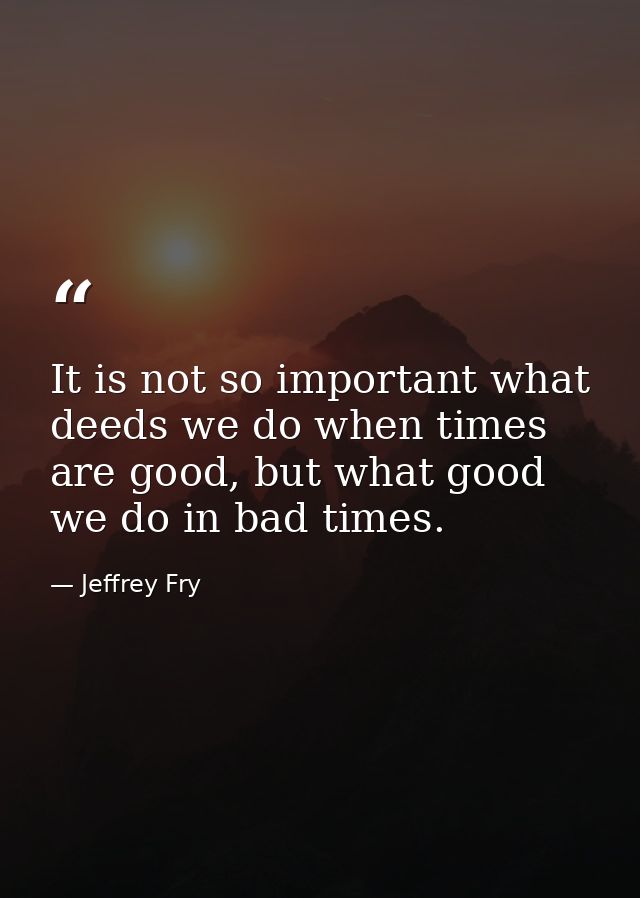 It is not so important what deeds we do when times are good, but what good we do in bad times. — Jeffrey Fry