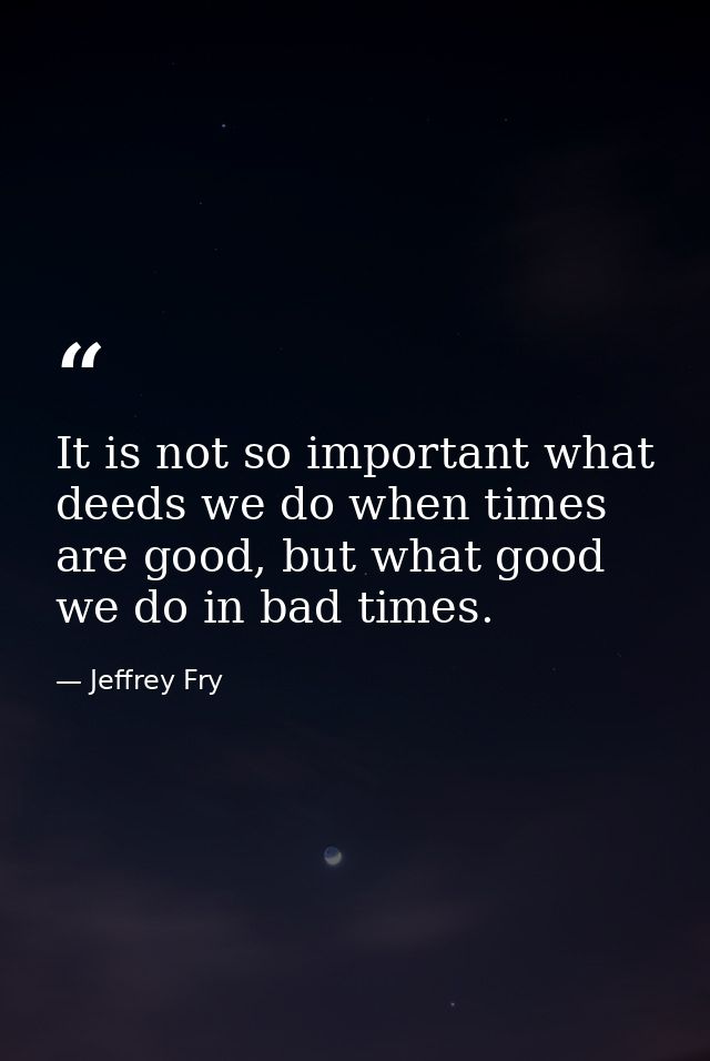 It is not so important what deeds we do when times are good, but what good we do in bad times. — Jeffrey Fry