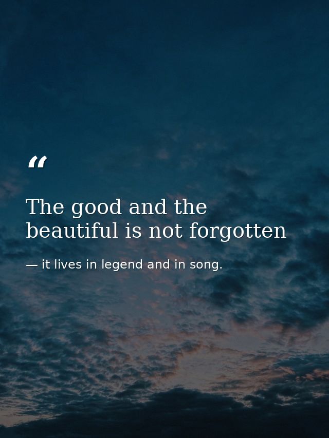 The good and the beautiful is not forgotten — it lives in legend and in song.