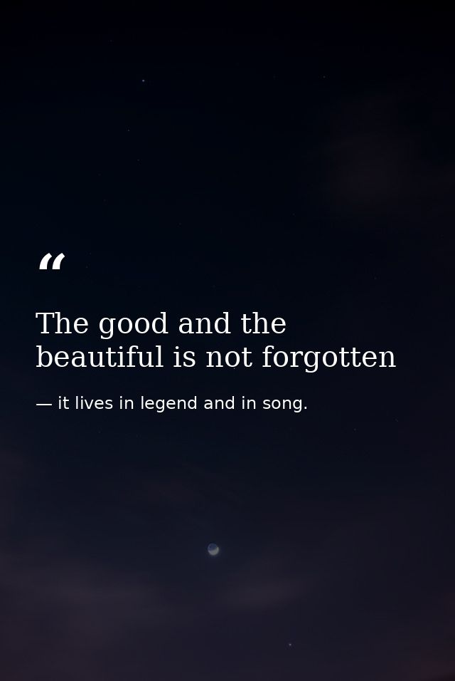 The good and the beautiful is not forgotten — it lives in legend and in song.