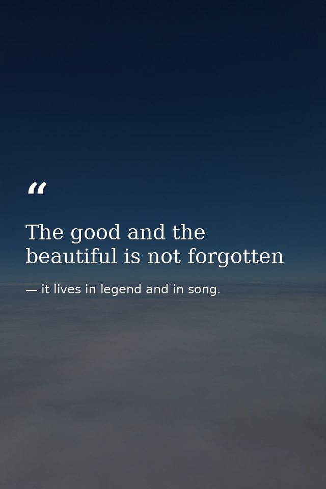 The good and the beautiful is not forgotten — it lives in legend and in song.