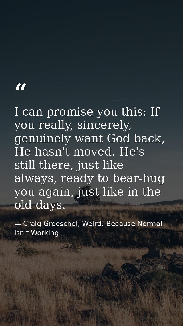 I can promise you this: If you really, sincerely, genuinely want God back, He hasn't moved. He's still there, just like  — Craig Groeschel, Weird: Because Normal Isn't Working