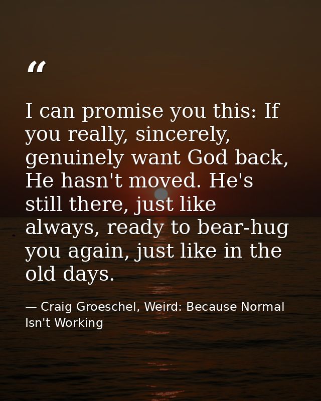 I can promise you this: If you really, sincerely, genuinely want God back, He hasn't moved. He's still there, just like  — Craig Groeschel, Weird: Because Normal Isn't Working