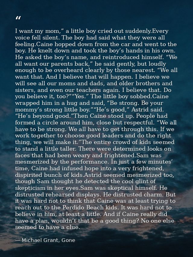 I want my mom,” a little boy cried out suddenly.Every voice fell silent. The boy had said what they were all feeling.Cai — Michael Grant, Gone