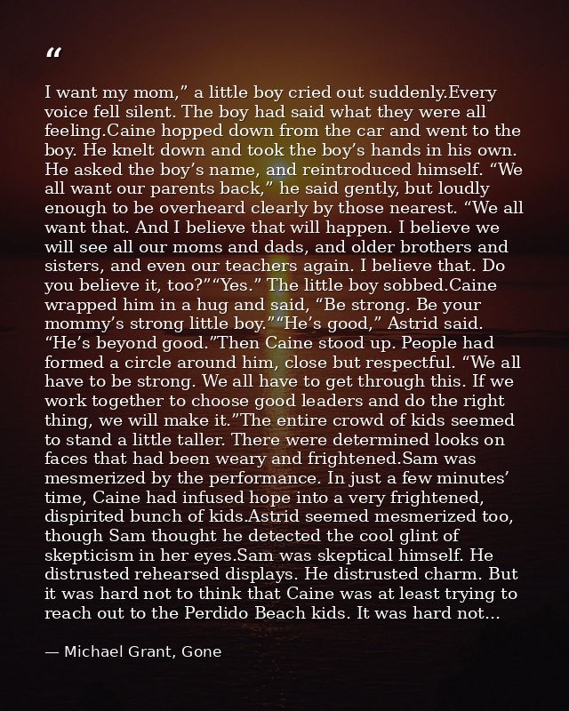 I want my mom,” a little boy cried out suddenly.Every voice fell silent. The boy had said what they were all feeling.Cai — Michael Grant, Gone