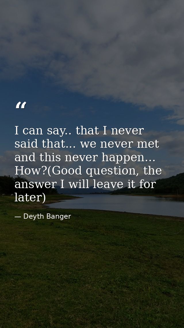 I can say.. that I never said that... we never met and this never happen... How?(Good question, the answer I will leave  — Deyth Banger