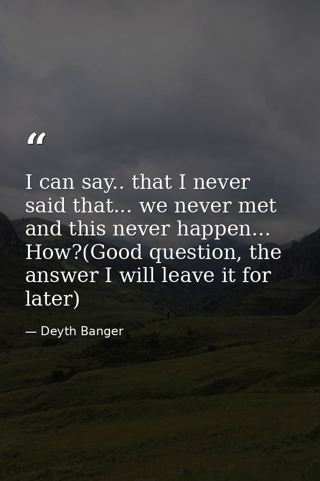 I can say.. that I never said that... we never met and this never happen... How?(Good question, the answer I will leave  — Deyth Banger