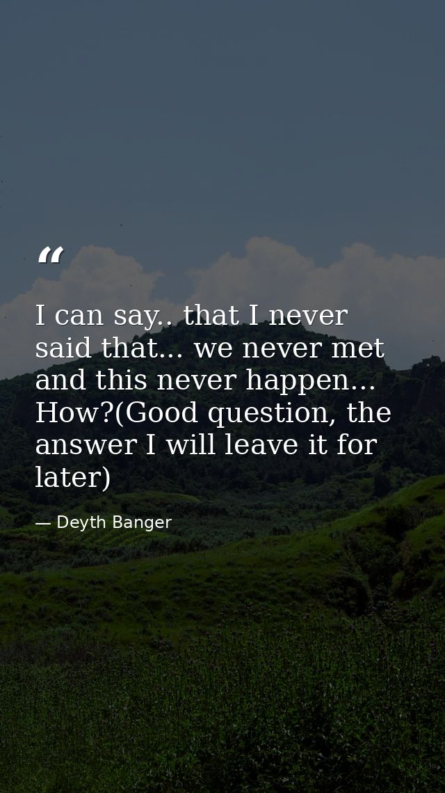I can say.. that I never said that... we never met and this never happen... How?(Good question, the answer I will leave  — Deyth Banger