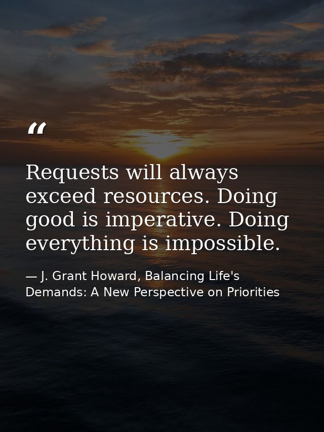 Requests will always exceed resources. Doing good is imperative. Doing everything is impossible. — J. Grant Howard, Balancing Life's Demands: A New Perspective on Priorities
