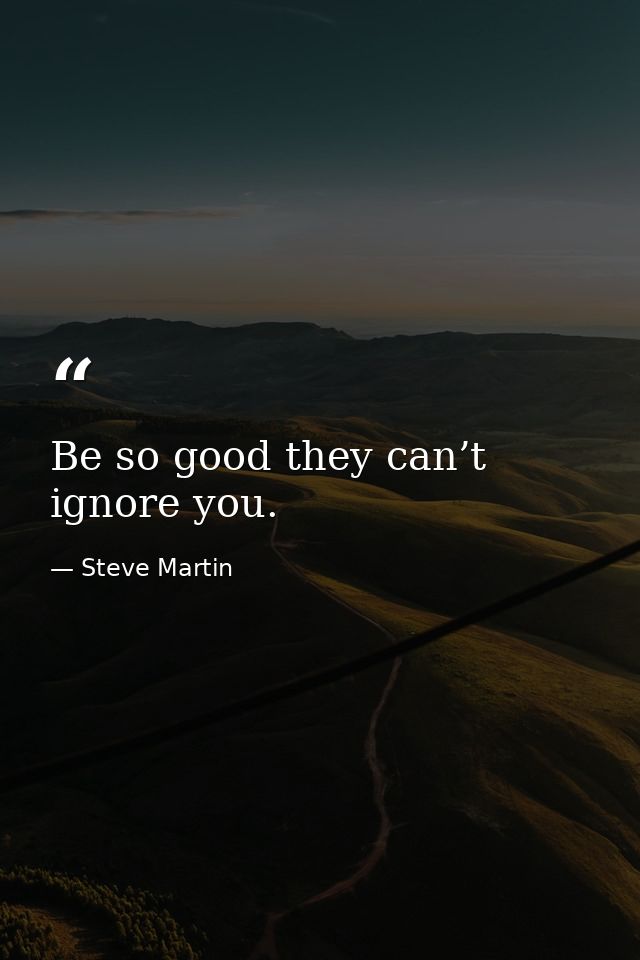 Be so good they can’t ignore you. — Steve Martin