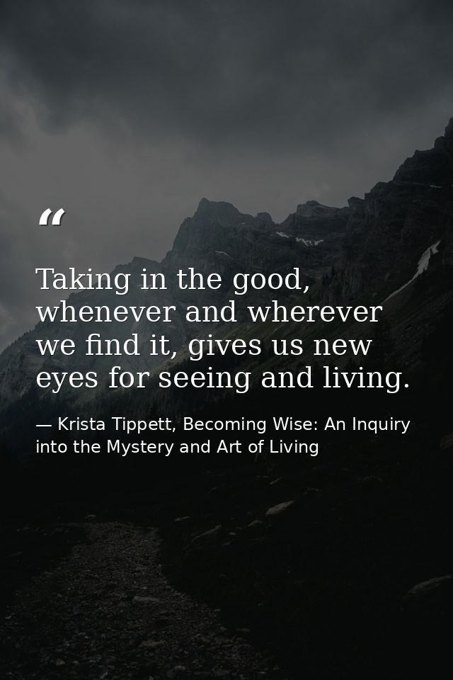 Taking in the good, whenever and wherever we find it, gives us new eyes for seeing and living. — Krista Tippett, Becoming Wise: An Inquiry into the Mystery and Art of Living