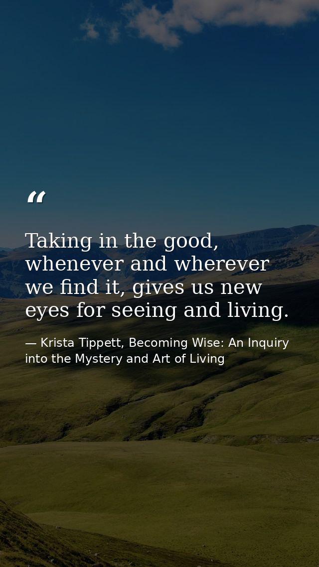Taking in the good, whenever and wherever we find it, gives us new eyes for seeing and living. — Krista Tippett, Becoming Wise: An Inquiry into the Mystery and Art of Living