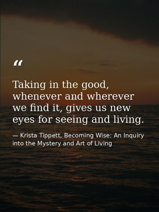 Taking in the good, whenever and wherever we find it, gives us new eyes for seeing and living. — Krista Tippett, Becoming Wise: An Inquiry into the Mystery and Art of Living