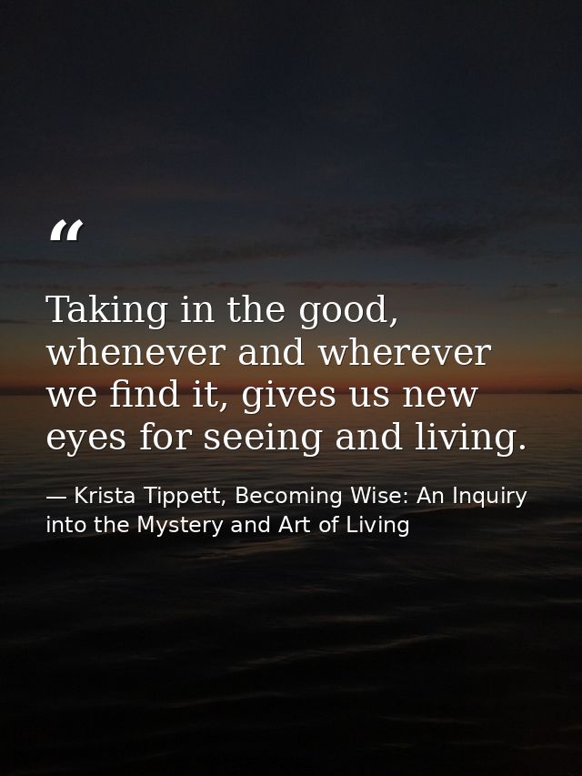 Taking in the good, whenever and wherever we find it, gives us new eyes for seeing and living. — Krista Tippett, Becoming Wise: An Inquiry into the Mystery and Art of Living