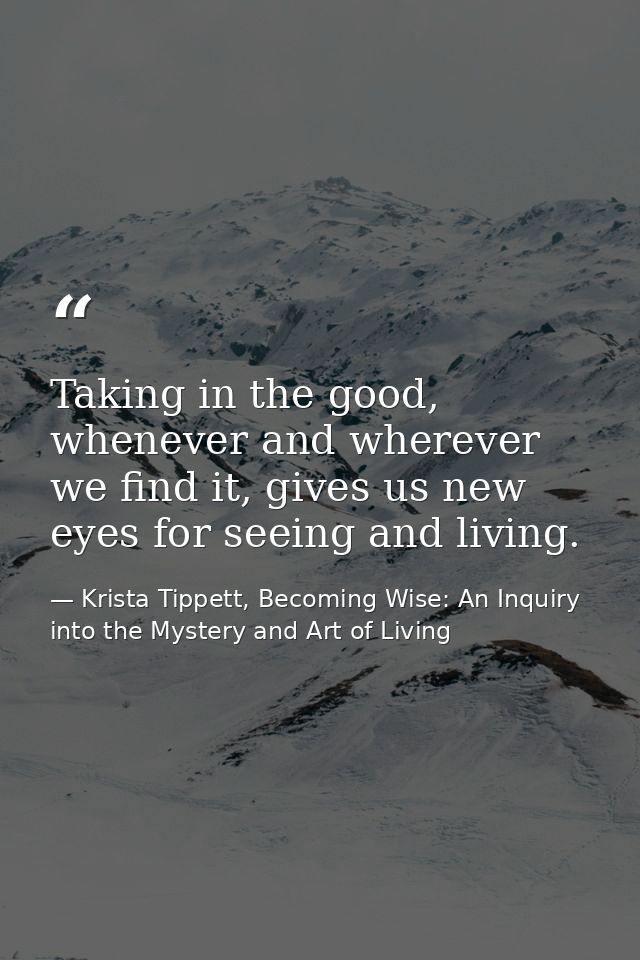 Taking in the good, whenever and wherever we find it, gives us new eyes for seeing and living. — Krista Tippett, Becoming Wise: An Inquiry into the Mystery and Art of Living