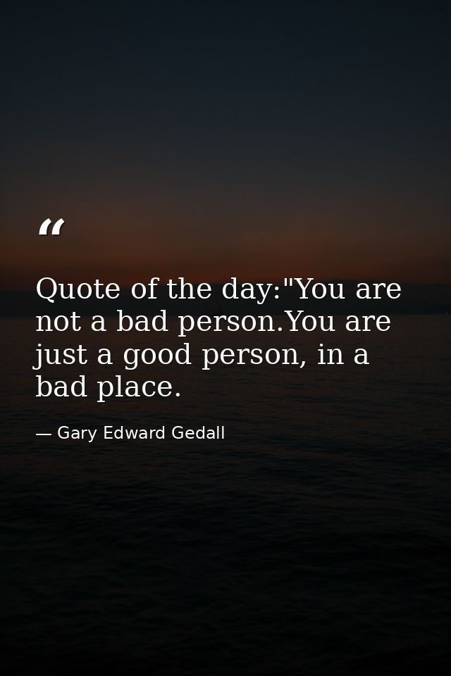 Quote of the day:"You are not a bad person.You are just a good person, in a bad place. — Gary Edward Gedall
