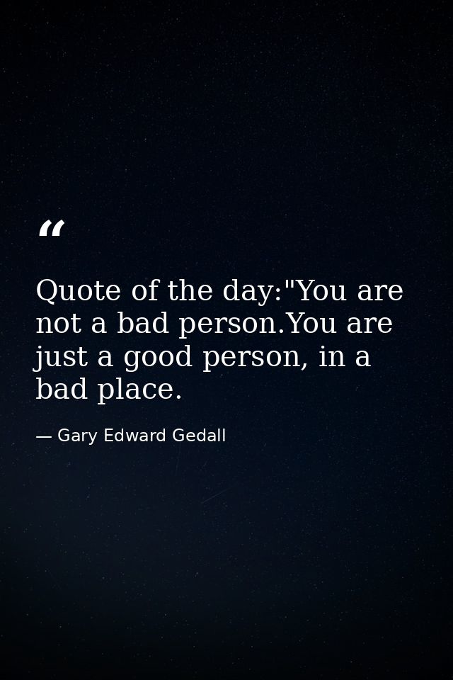 Quote of the day:"You are not a bad person.You are just a good person, in a bad place. — Gary Edward Gedall