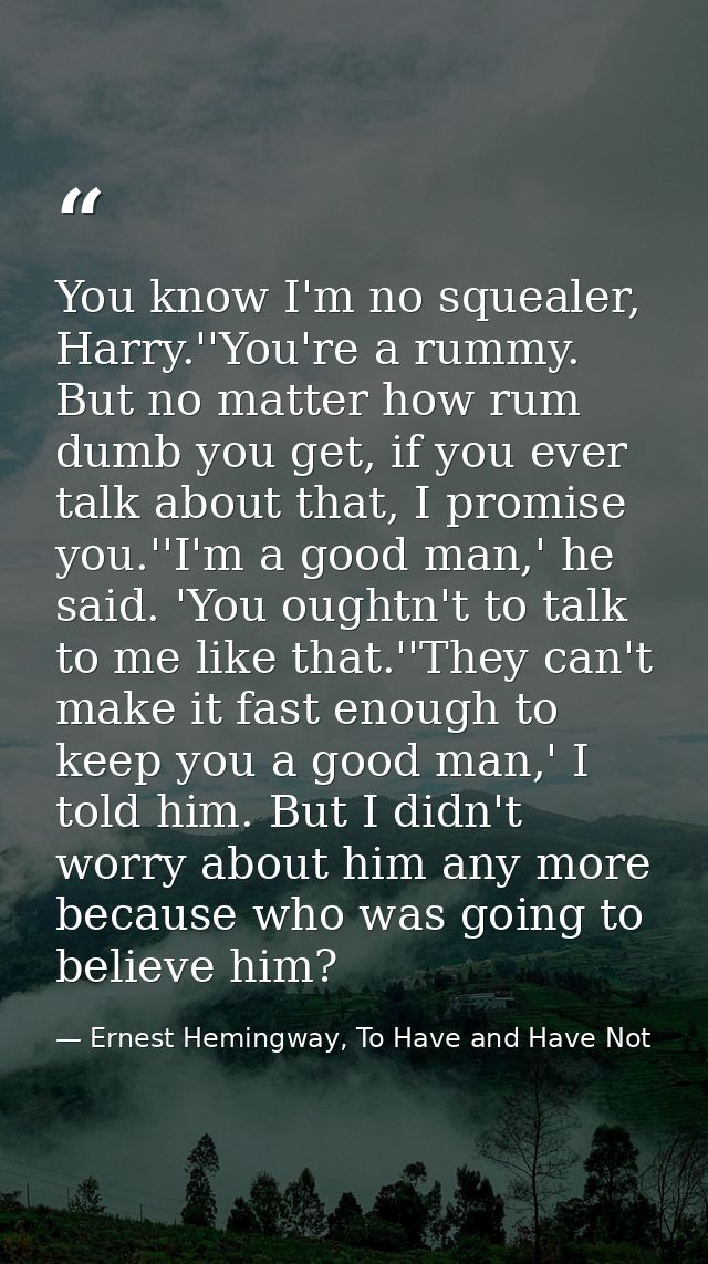 You know I'm no squealer, Harry.''You're a rummy. But no matter how rum dumb you get, if you ever talk about that, I pro — Ernest Hemingway, To Have and Have Not