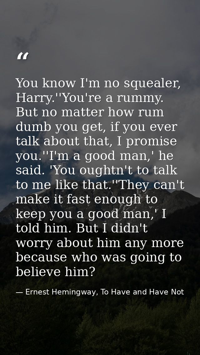 You know I'm no squealer, Harry.''You're a rummy. But no matter how rum dumb you get, if you ever talk about that, I pro — Ernest Hemingway, To Have and Have Not