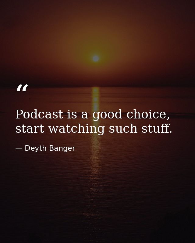 Podcast is a good choice, start watching such stuff. — Deyth Banger