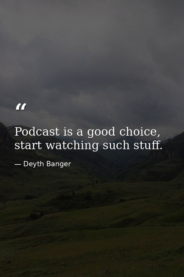 Podcast is a good choice, start watching such stuff. — Deyth Banger
