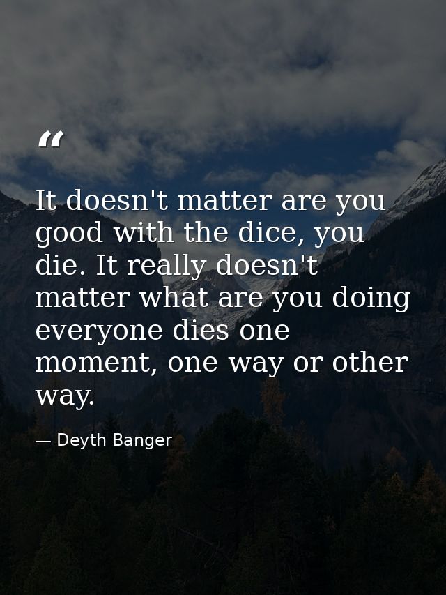 It doesn't matter are you good with the dice, you die. It really doesn't matter what are you doing everyone dies one mom — Deyth Banger