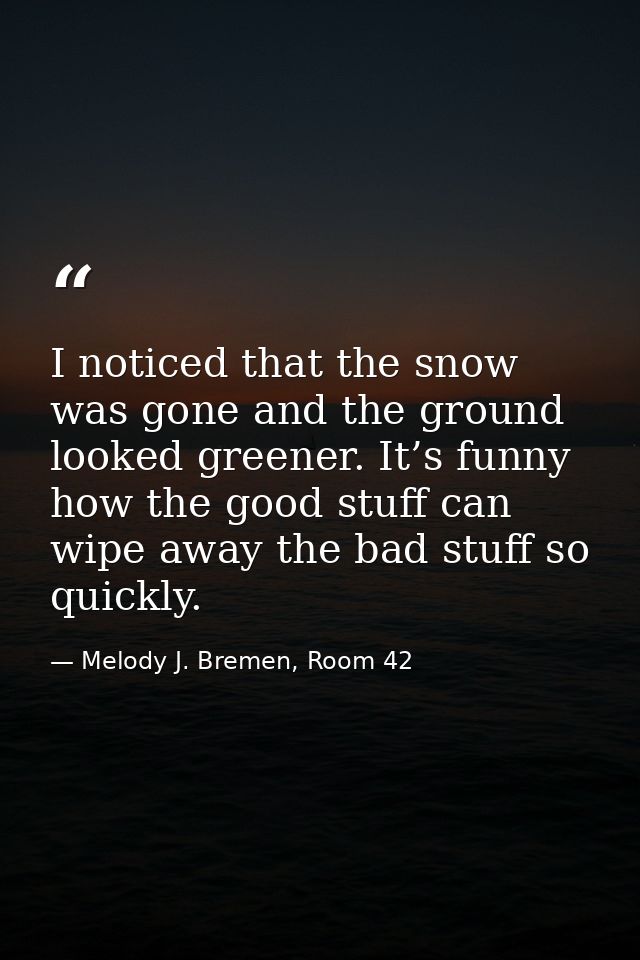 I noticed that the snow was gone and the ground looked greener. It’s funny how the good stuff can wipe away the bad stuf — Melody J. Bremen, Room 42