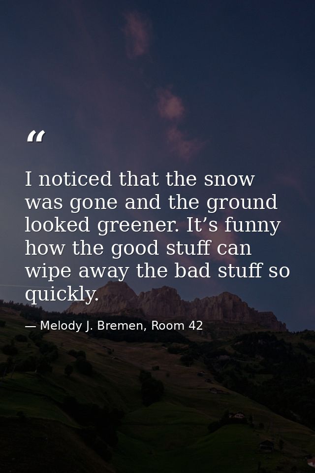 I noticed that the snow was gone and the ground looked greener. It’s funny how the good stuff can wipe away the bad stuf — Melody J. Bremen, Room 42