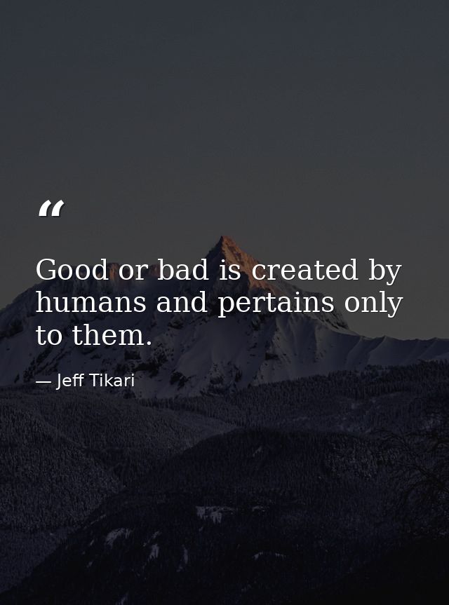 Good or bad is created by humans and pertains only to them. — Jeff Tikari